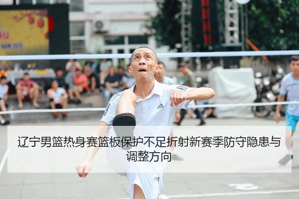 辽宁男篮热身赛篮板保护不足折射新赛季防守隐患与调整方向