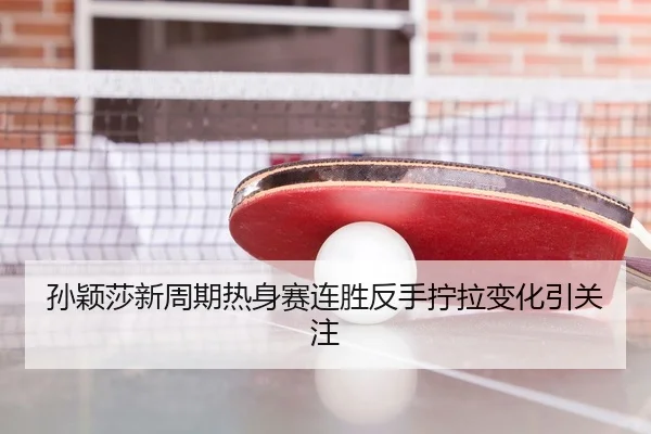 孙颖莎新周期热身赛连胜反手拧拉变化引关注