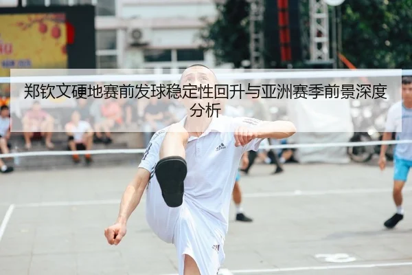 郑钦文硬地赛前发球稳定性回升与亚洲赛季前景深度分析