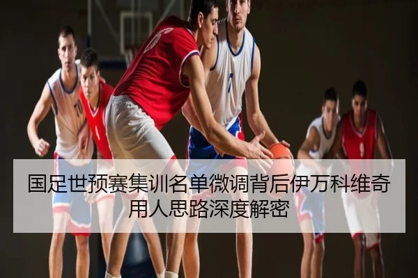 国足世预赛集训名单微调背后伊万科维奇用人思路深度解密